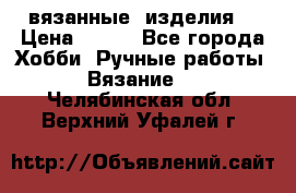 вязанные  изделия  › Цена ­ 100 - Все города Хобби. Ручные работы » Вязание   . Челябинская обл.,Верхний Уфалей г.